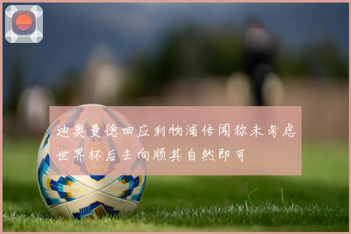 迪奥曼德回应利物浦传闻称未考虑世界杯后去向顺其自然即可