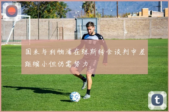国米与利物浦在琼斯转会谈判中差距缩小但仍需努力