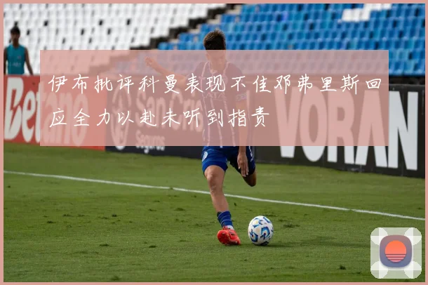 伊布批评科曼表现不佳邓弗里斯回应全力以赴未听到指责