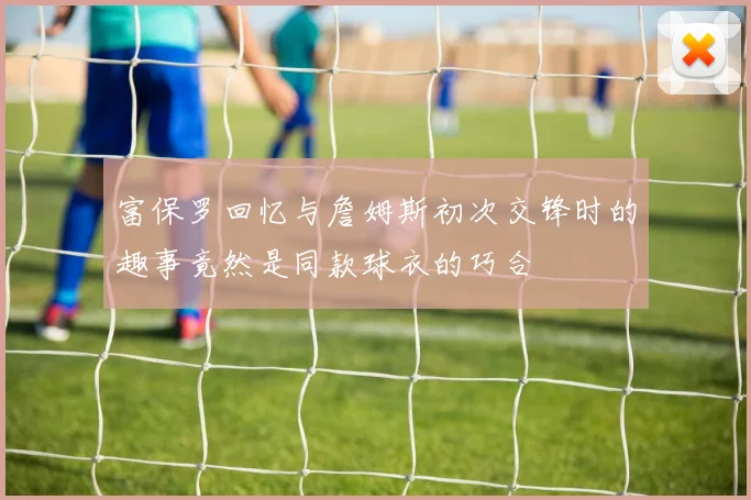 富保罗回忆与詹姆斯初次交锋时的趣事竟然是同款球衣的巧合