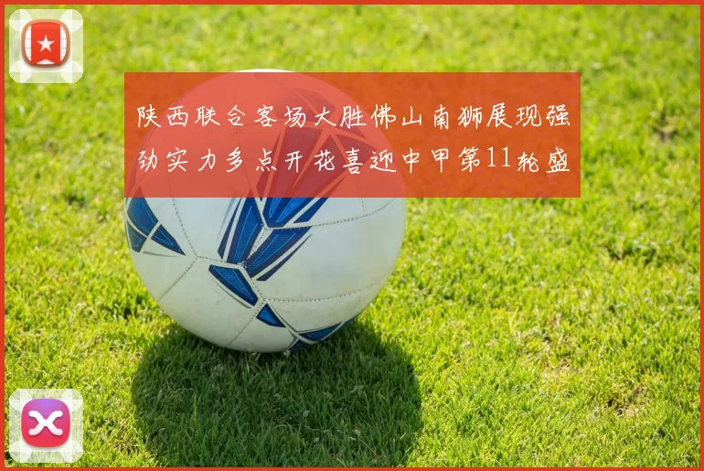 陕西联合客场大胜佛山南狮展现强劲实力多点开花喜迎中甲第11轮盛宴