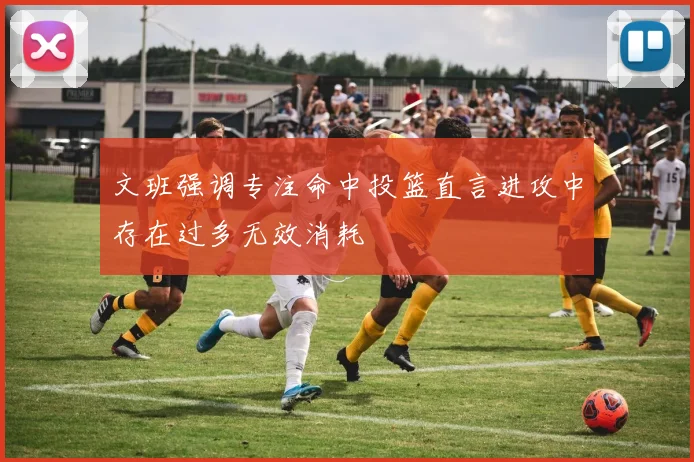 文班强调专注命中投篮直言进攻中存在过多无效消耗