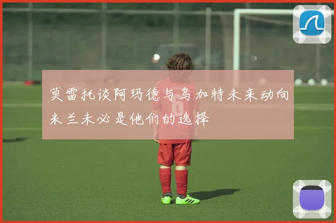莫雷托谈阿玛德与乌加特未来动向米兰未必是他们的选择