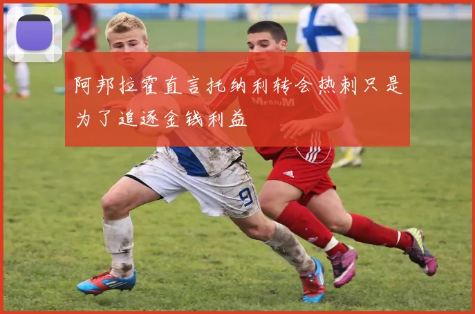 阿邦拉霍直言托纳利转会热刺只是为了追逐金钱利益