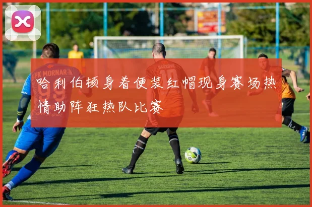 哈利伯顿身着便装红帽现身赛场热情助阵狂热队比赛