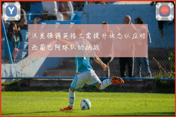 沃克强调英格兰需提升状态以应对西葡巴阿球队的挑战