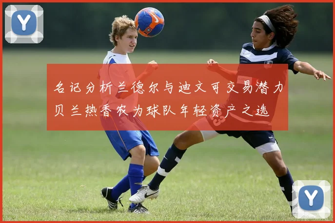 名记分析兰德尔与迪文可交易潜力贝兰热香农为球队年轻资产之选
