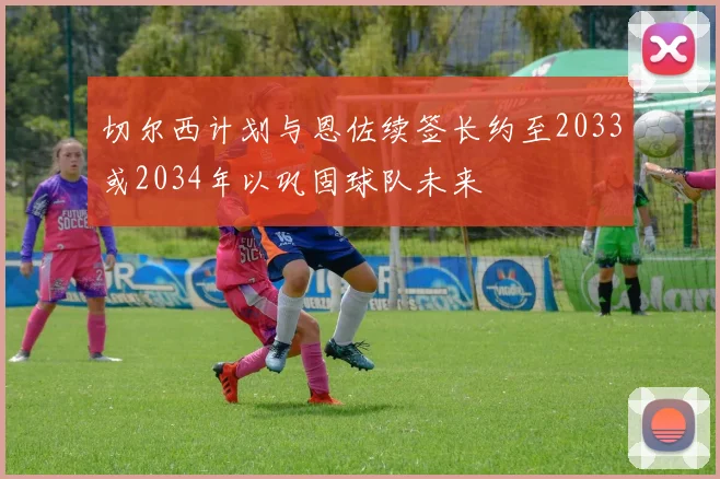 切尔西计划与恩佐续签长约至2033或2034年以巩固球队未来