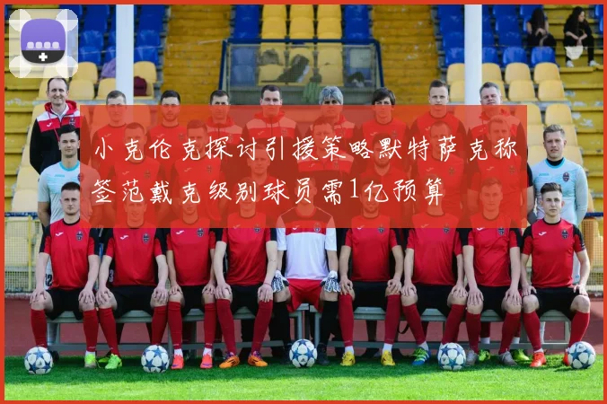小克伦克探讨引援策略默特萨克称签范戴克级别球员需1亿预算