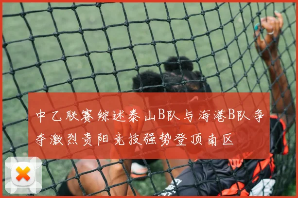 中乙联赛综述泰山B队与海港B队争夺激烈贵阳竞技强势登顶南区