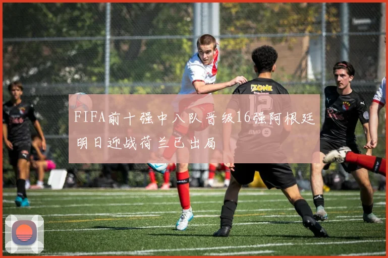 FIFA前十强中八队晋级16强阿根廷明日迎战荷兰已出局