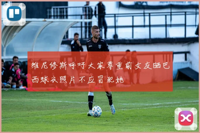维尼修斯呼吁大家尊重前女友晒巴西球衣照片不应冒犯她