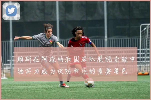 赖斯在阿森纳和国家队展现全能中场实力成为攻防典范的重要角色