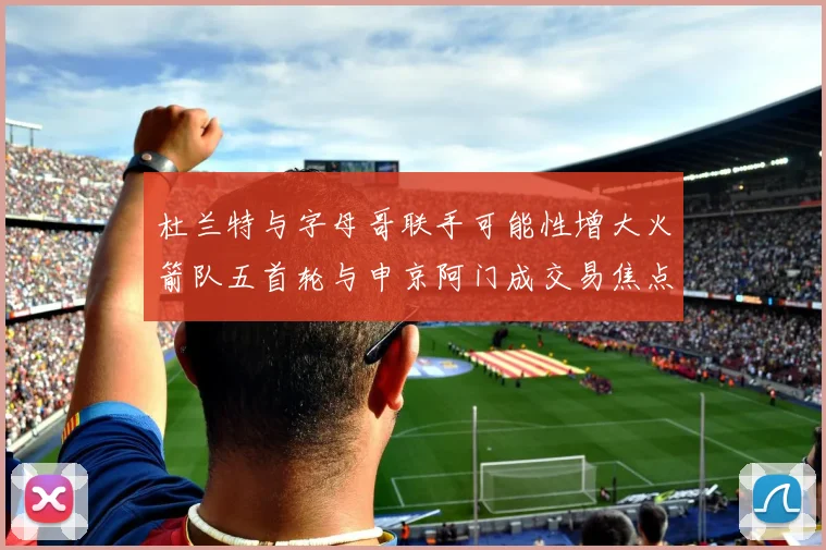杜兰特与字母哥联手可能性增大火箭队五首轮与申京阿门成交易焦点