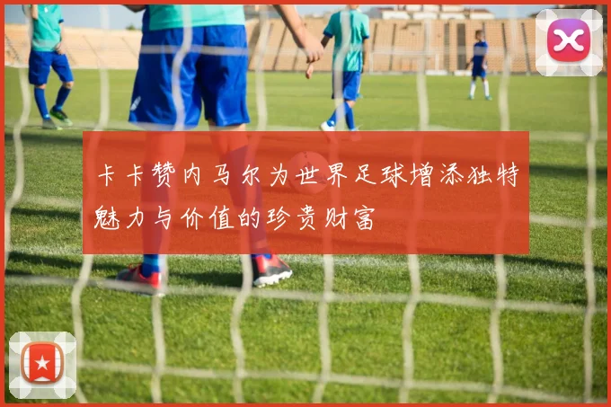 卡卡赞内马尔为世界足球增添独特魅力与价值的珍贵财富