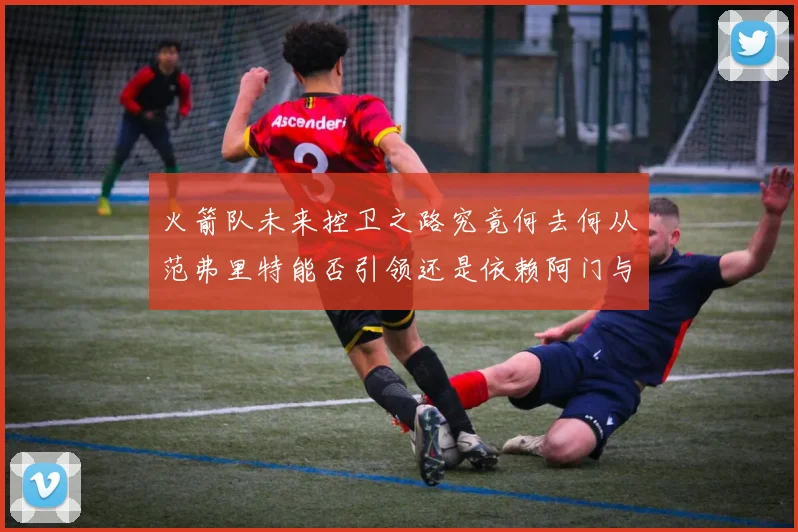 火箭队未来控卫之路究竟何去何从范弗里特能否引领还是依赖阿门与谢泼德