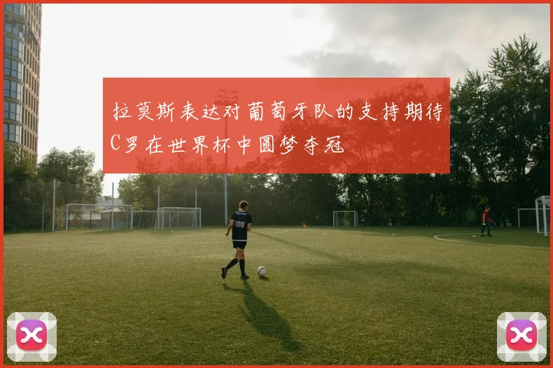 拉莫斯表达对葡萄牙队的支持期待C罗在世界杯中圆梦夺冠