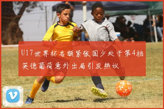 U17世界杯名额紧张国少处于第4档英德葡荷意外出局引发热议