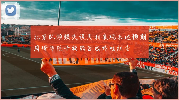 北京队频频失误贝利表现未达预期周琦与范子铭能否成终结组合