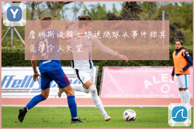 詹姆斯谈骑士球迷烧球衣事件称其荒谬令人失望