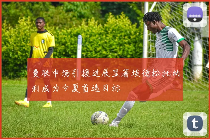 曼联中场引援进展显著埃德松托纳利成为今夏首选目标