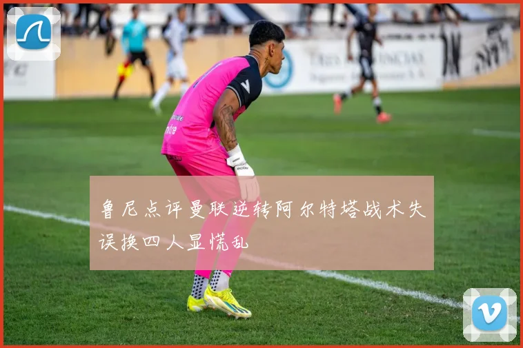 鲁尼点评曼联逆转阿尔特塔战术失误换四人显慌乱