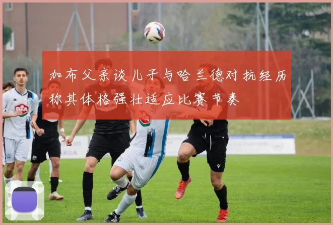 加布父亲谈儿子与哈兰德对抗经历称其体格强壮适应比赛节奏