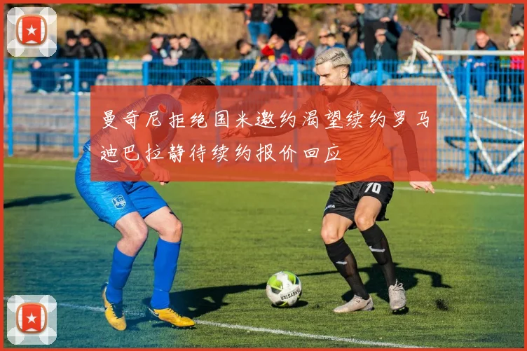 曼奇尼拒绝国米邀约渴望续约罗马迪巴拉静待续约报价回应