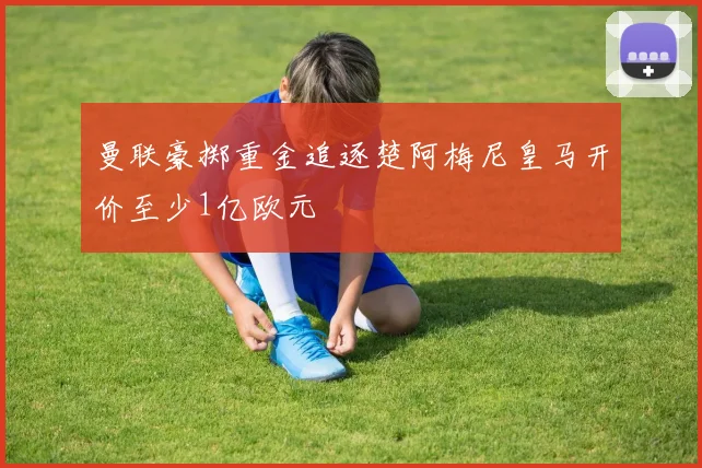 曼联豪掷重金追逐楚阿梅尼皇马开价至少1亿欧元