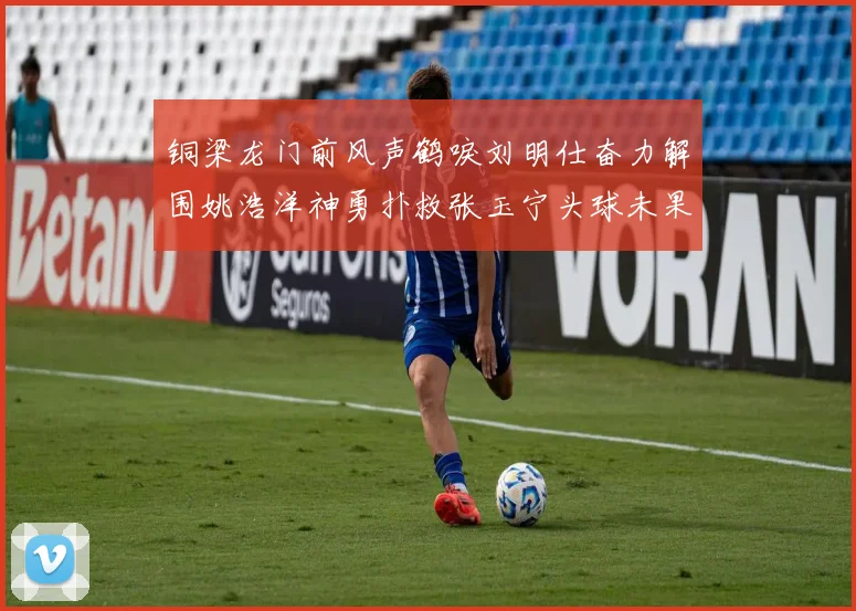 铜梁龙门前风声鹤唳刘明仕奋力解围姚浩洋神勇扑救张玉宁头球未果