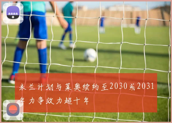 米兰计划与莱奥续约至2030或2031年力争效力超十年