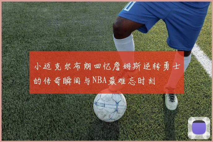 小迈克尔布朗回忆詹姆斯逆转勇士的传奇瞬间与NBA最难忘时刻
